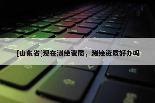 [山东省]现在测绘资质，测绘资质好办吗