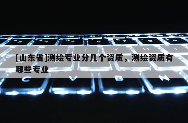 [山东省]测绘专业分几个资质，测绘资质有哪些专业