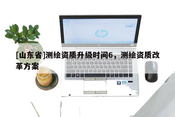 [山东省]测绘资质升级时间6，测绘资质改革方案