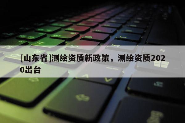 [山东省]测绘资质新政策，测绘资质2020出台