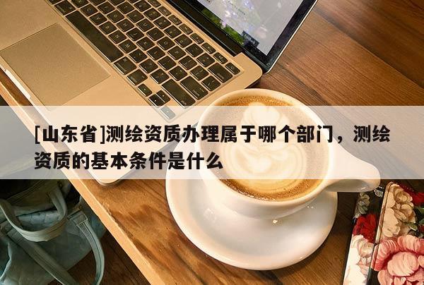 [山东省]测绘资质办理属于哪个部门，测绘资质的基本条件是什么