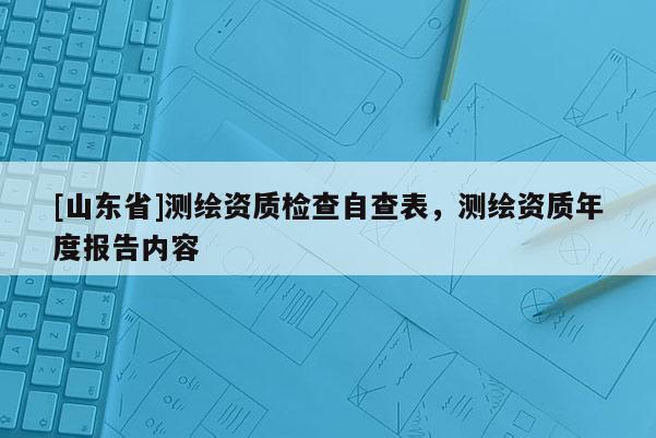 [山东省]测绘资质检查自查表，测绘资质年度报告内容