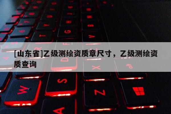 [山东省]乙级测绘资质章尺寸，乙级测绘资质查询