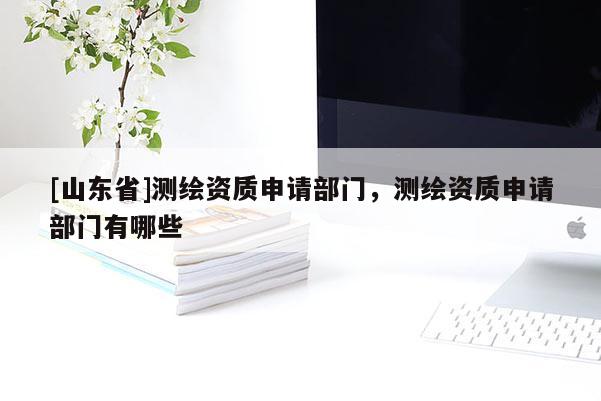 [山东省]测绘资质申请部门，测绘资质申请部门有哪些