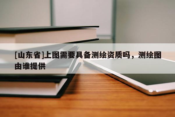 [山东省]上图需要具备测绘资质吗，测绘图由谁提供