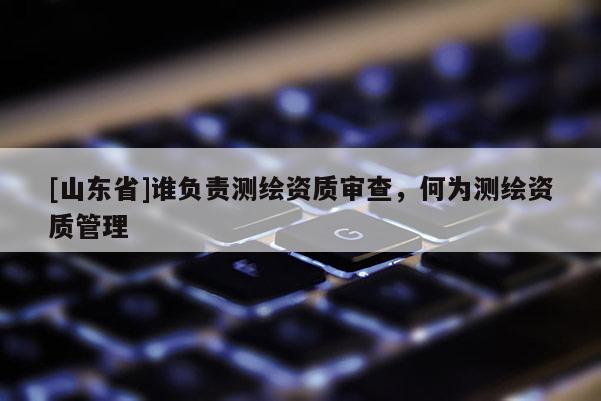 [山东省]谁负责测绘资质审查，何为测绘资质管理