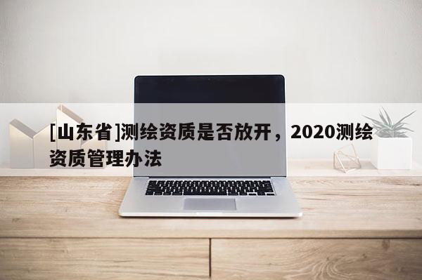 [山东省]测绘资质是否放开，2020测绘资质管理办法