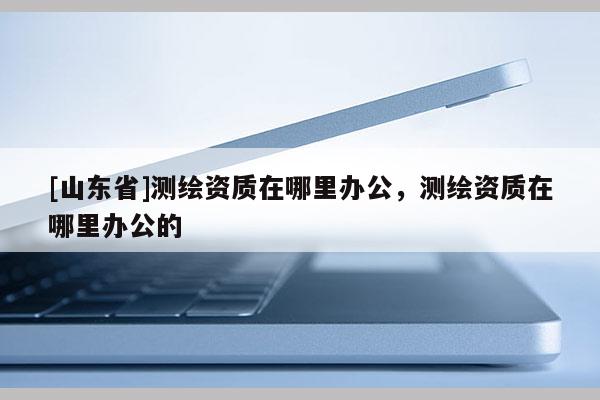 [山东省]测绘资质在哪里办公，测绘资质在哪里办公的