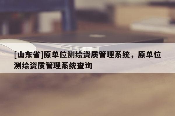 [山东省]原单位测绘资质管理系统，原单位测绘资质管理系统查询