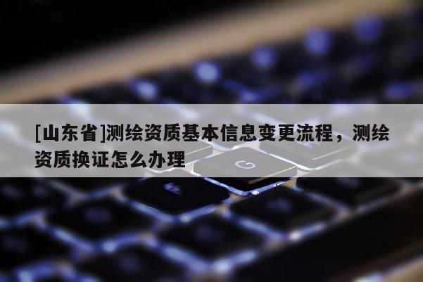 [山东省]测绘资质基本信息变更流程，测绘资质换证怎么办理