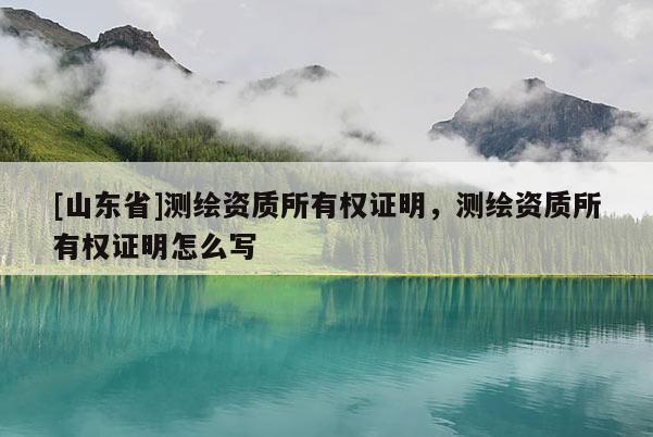 [山东省]测绘资质所有权证明，测绘资质所有权证明怎么写