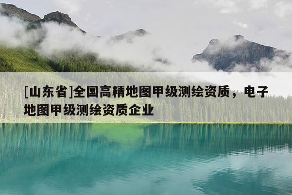 [山东省]全国高精地图甲级测绘资质，电子地图甲级测绘资质企业