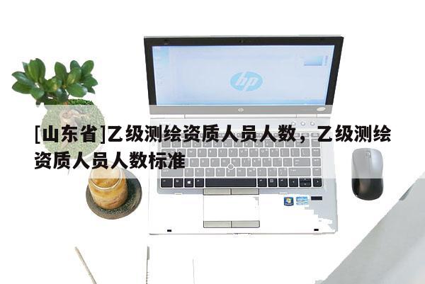 [山东省]乙级测绘资质人员人数，乙级测绘资质人员人数标准