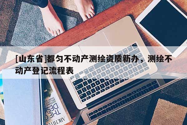 [山东省]都匀不动产测绘资质新办，测绘不动产登记流程表