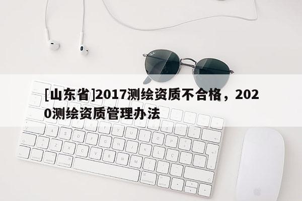 [山东省]2017测绘资质不合格，2020测绘资质管理办法