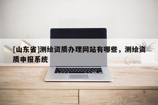 [山东省]测绘资质办理网站有哪些，测绘资质申报系统