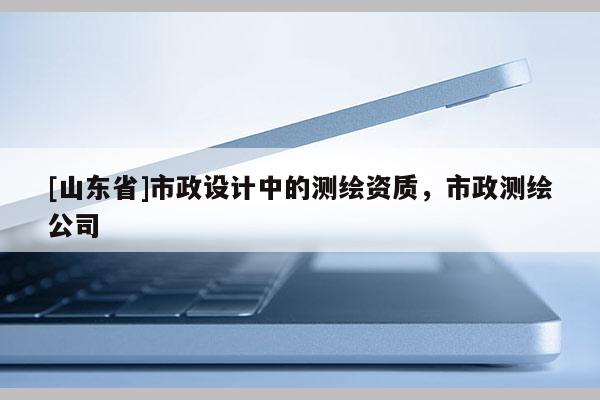 [山东省]市政设计中的测绘资质，市政测绘公司
