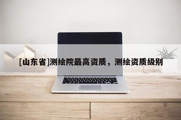 [山东省]测绘院最高资质，测绘资质级别