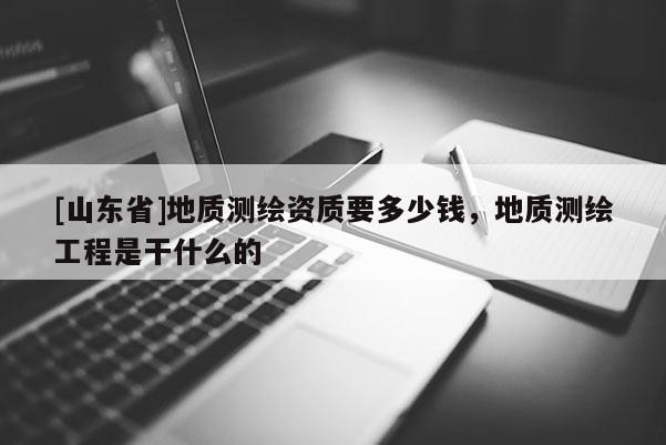 [山东省]地质测绘资质要多少钱，地质测绘工程是干什么的