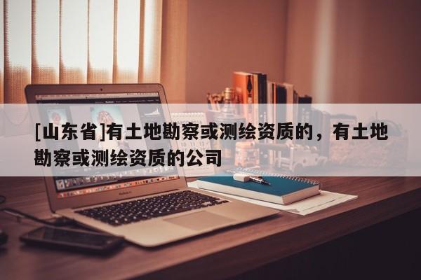 [山东省]有土地勘察或测绘资质的，有土地勘察或测绘资质的公司