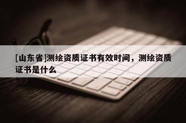 [山东省]测绘资质证书有效时间，测绘资质证书是什么