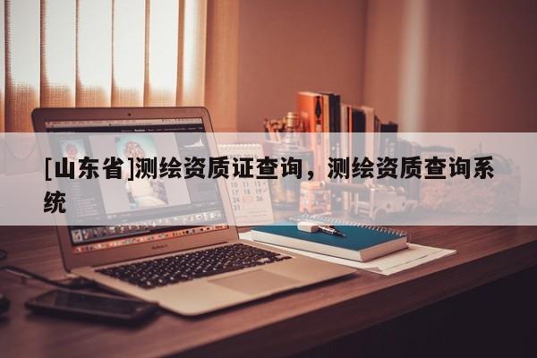 [山东省]测绘资质证查询，测绘资质查询系统