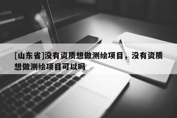 [山东省]没有资质想做测绘项目，没有资质想做测绘项目可以吗