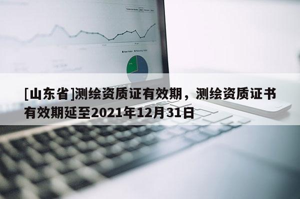 [山东省]测绘资质证有效期，测绘资质证书有效期延至2021年12月31日