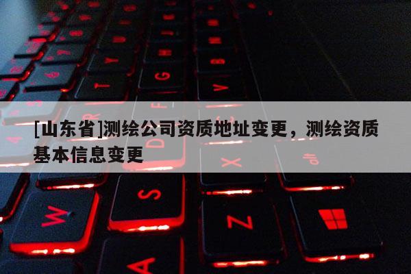 [山东省]测绘公司资质地址变更，测绘资质基本信息变更