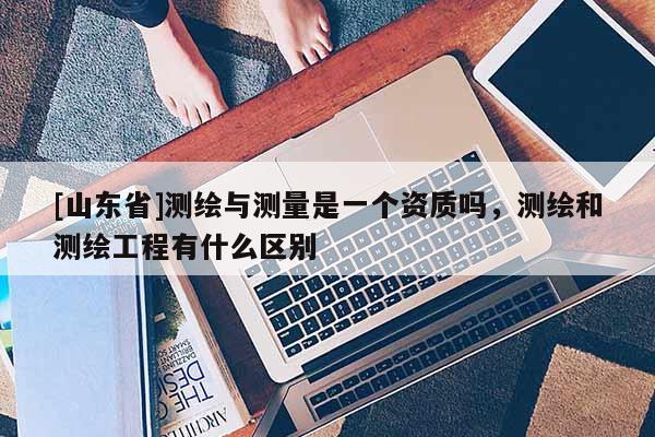 [山东省]测绘与测量是一个资质吗，测绘和测绘工程有什么区别