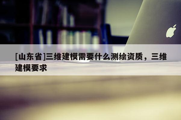 [山东省]三维建模需要什么测绘资质，三维建模要求