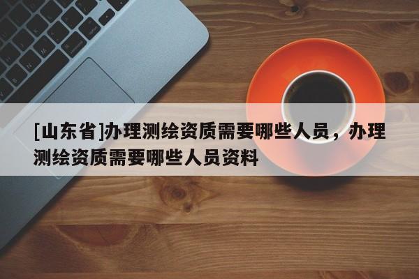 [山东省]办理测绘资质需要哪些人员，办理测绘资质需要哪些人员资料