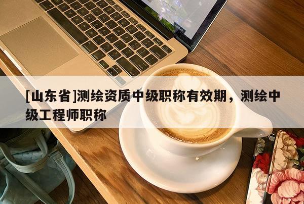 [山东省]测绘资质中级职称有效期，测绘中级工程师职称
