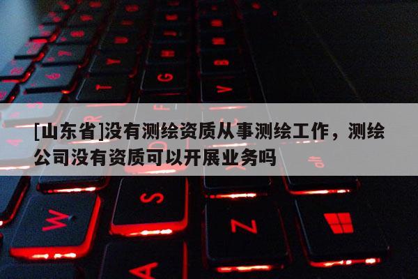 [山东省]没有测绘资质从事测绘工作，测绘公司没有资质可以开展业务吗
