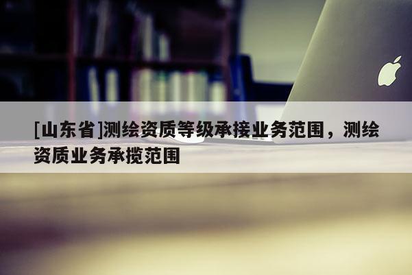 [山东省]测绘资质等级承接业务范围，测绘资质业务承揽范围
