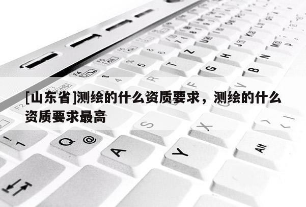 [山东省]测绘的什么资质要求，测绘的什么资质要求最高