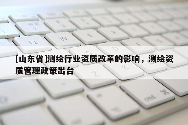 [山东省]测绘行业资质改革的影响，测绘资质管理政策出台