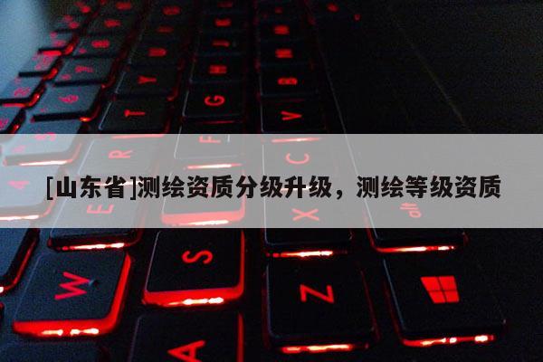 [山东省]测绘资质分级升级，测绘等级资质