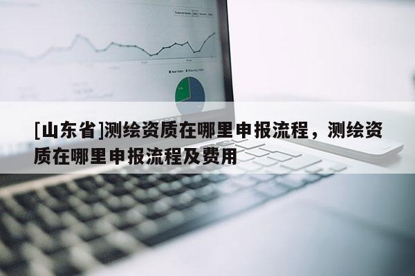 [山东省]测绘资质在哪里申报流程，测绘资质在哪里申报流程及费用