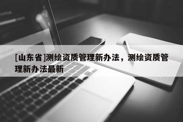 [山东省]测绘资质管理新办法，测绘资质管理新办法最新