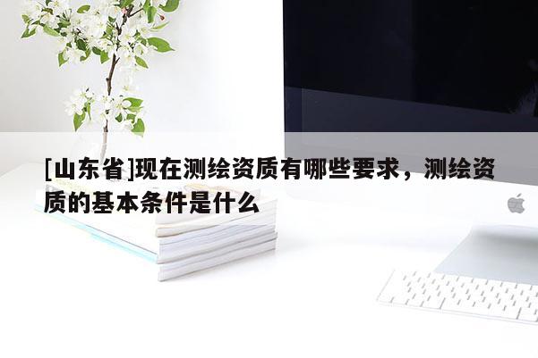 [山东省]现在测绘资质有哪些要求，测绘资质的基本条件是什么