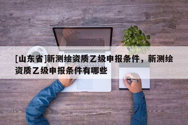 [山东省]新测绘资质乙级申报条件，新测绘资质乙级申报条件有哪些