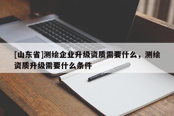 [山东省]测绘企业升级资质需要什么，测绘资质升级需要什么条件