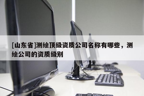 [山东省]测绘顶级资质公司名称有哪些，测绘公司的资质级别