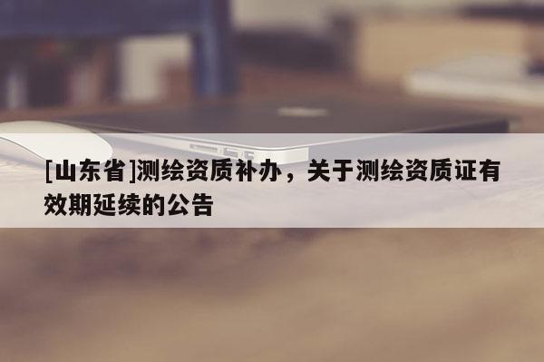 [山东省]测绘资质补办，关于测绘资质证有效期延续的公告