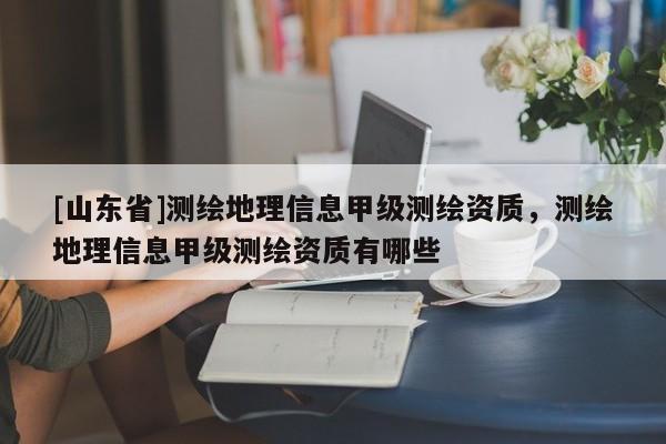 [山东省]测绘地理信息甲级测绘资质，测绘地理信息甲级测绘资质有哪些