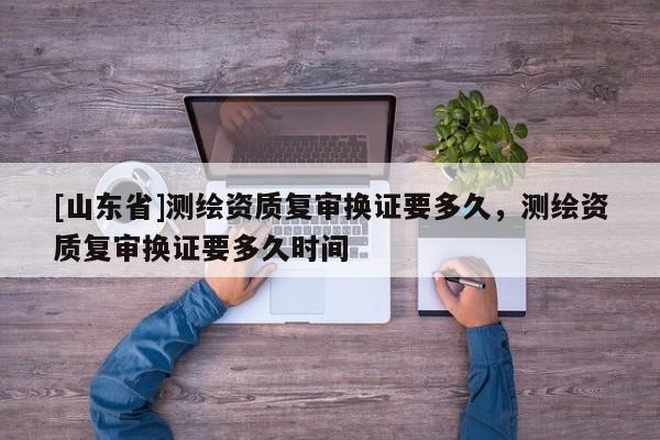 [山东省]测绘资质复审换证要多久，测绘资质复审换证要多久时间