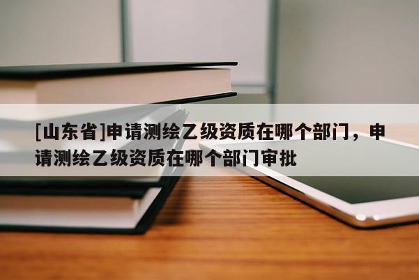 [山东省]申请测绘乙级资质在哪个部门，申请测绘乙级资质在哪个部门审批