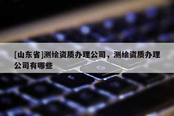 [山东省]测绘资质办理公司，测绘资质办理公司有哪些