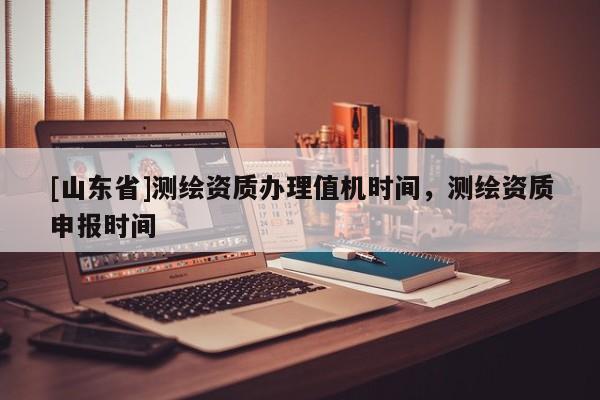 [山东省]测绘资质办理值机时间，测绘资质申报时间